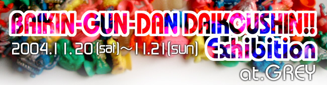 BAIKIN-GUN-DAN DAIKOUSHIN!! Exhibition at GREY